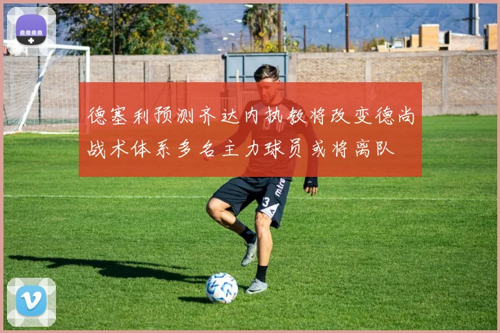 德塞利预测齐达内执教将改变德尚战术体系多名主力球员或将离队