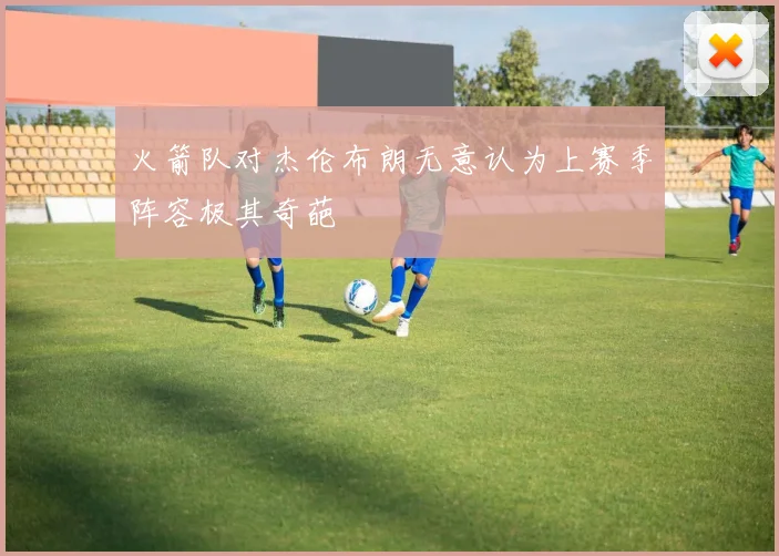 火箭队对杰伦布朗无意认为上赛季阵容极其奇葩