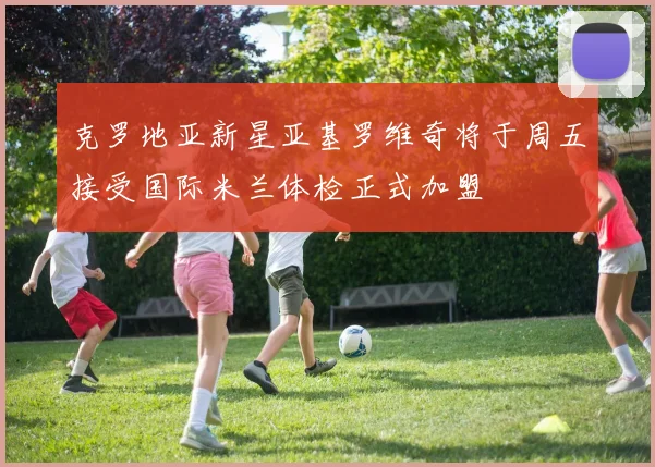 克罗地亚新星亚基罗维奇将于周五接受国际米兰体检正式加盟