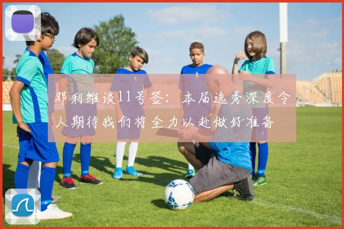 邓利维谈11号签：本届选秀深度令人期待我们将全力以赴做好准备