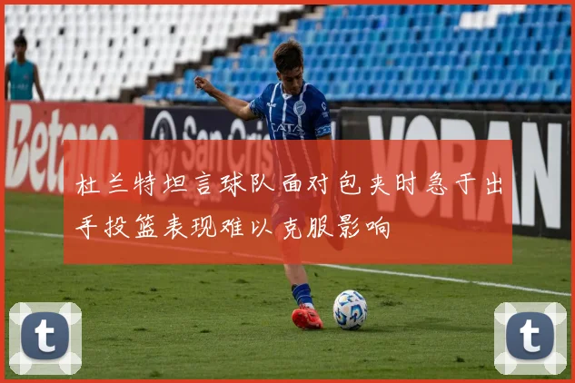 杜兰特坦言球队面对包夹时急于出手投篮表现难以克服影响