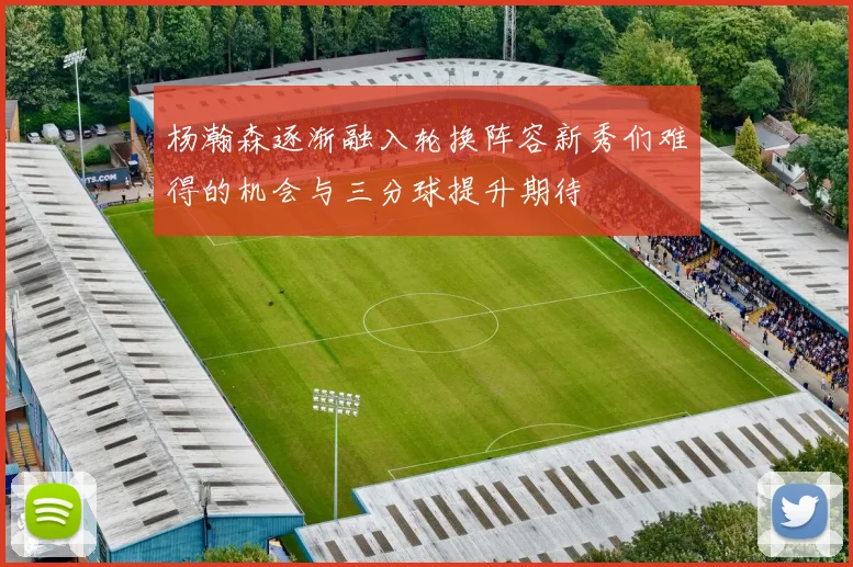 杨瀚森逐渐融入轮换阵容新秀们难得的机会与三分球提升期待