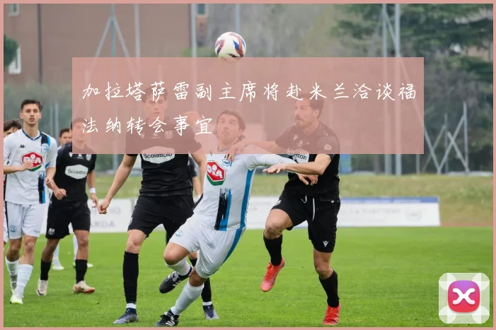 加拉塔萨雷副主席将赴米兰洽谈福法纳转会事宜