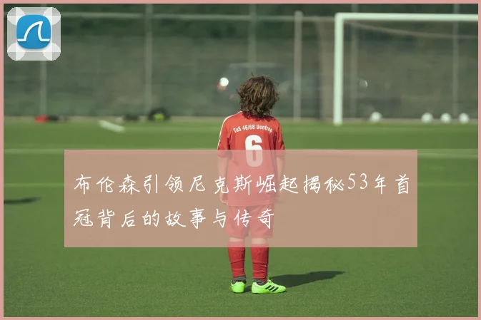 布伦森引领尼克斯崛起揭秘53年首冠背后的故事与传奇