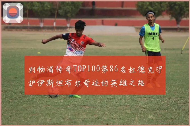 利物浦传奇TOP100第86名杜德克守护伊斯坦布尔奇迹的英雄之路