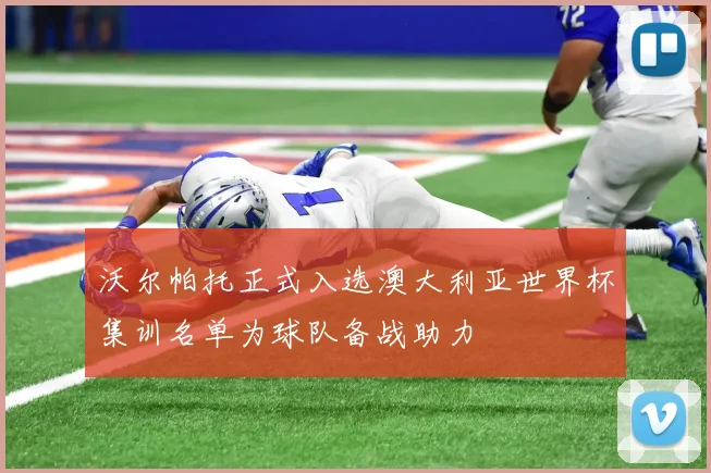 沃尔帕托正式入选澳大利亚世界杯集训名单为球队备战助力