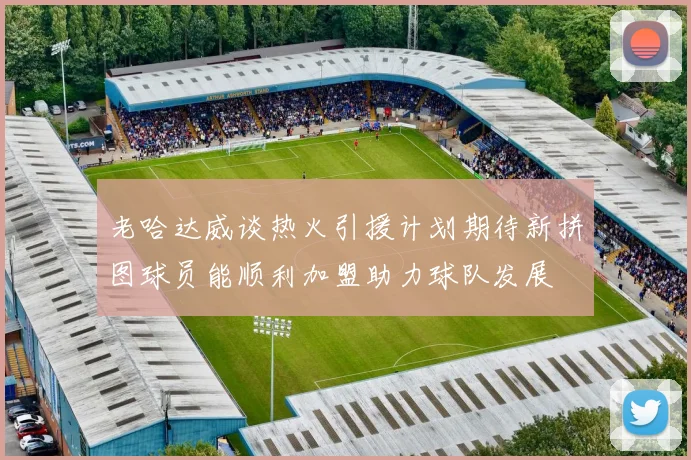 老哈达威谈热火引援计划期待新拼图球员能顺利加盟助力球队发展