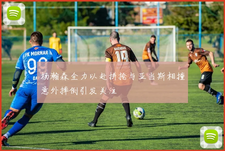 杨瀚森全力以赴拼抢与亚当斯相撞意外摔倒引发关注