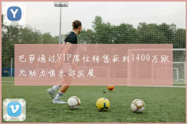 巴萨通过VIP席位转售获利1400万欧元助力俱乐部发展