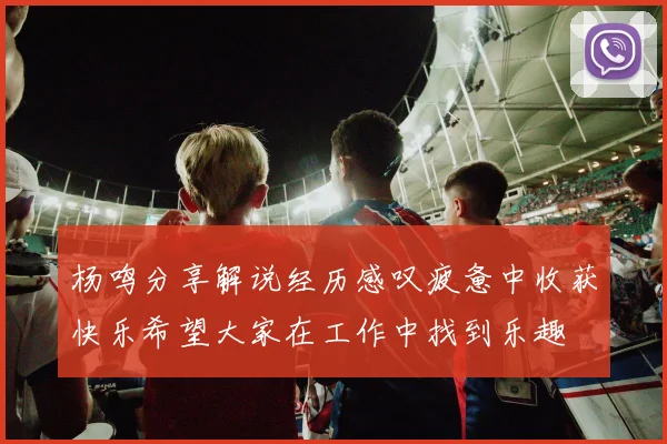 杨鸣分享解说经历感叹疲惫中收获快乐希望大家在工作中找到乐趣