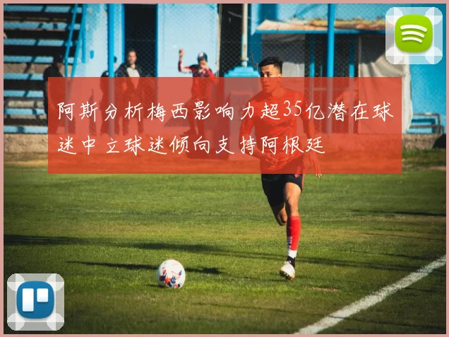 阿斯分析梅西影响力超35亿潜在球迷中立球迷倾向支持阿根廷