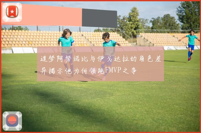 追梦阿努诺比与伊戈达拉的角色差异揭示他为何领跑FMVP之争