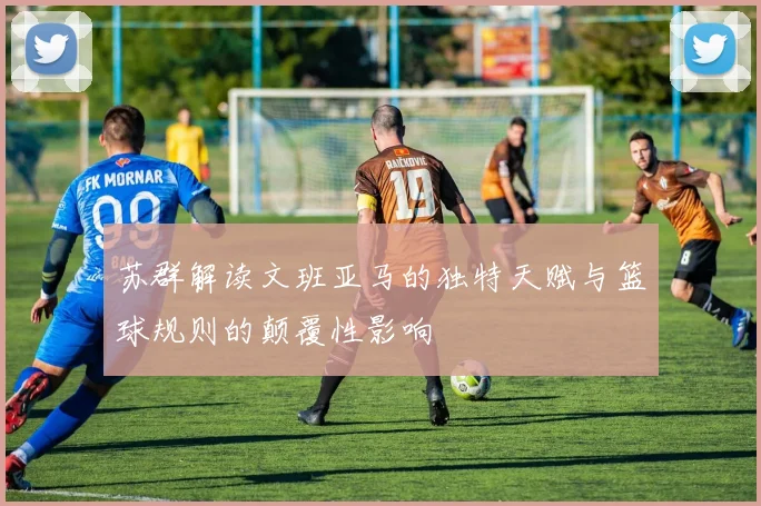 苏群解读文班亚马的独特天赋与篮球规则的颠覆性影响