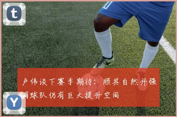 卢伟谈下赛季期待：顺其自然并强调球队仍有巨大提升空间