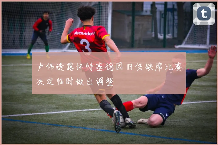卢伟透露怀特塞德因旧伤缺席比赛决定临时做出调整