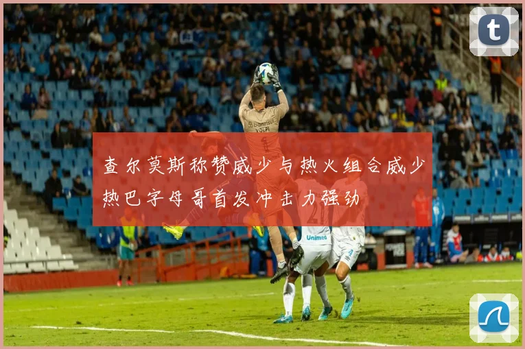查尔莫斯称赞威少与热火组合威少热巴字母哥首发冲击力强劲