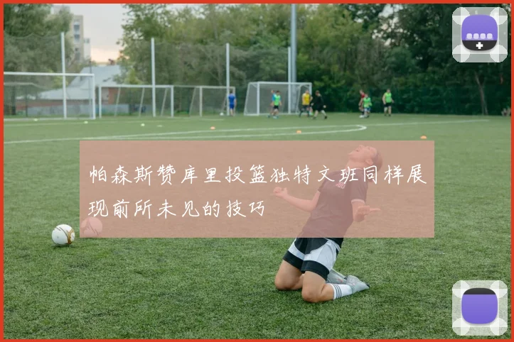 帕森斯赞库里投篮独特文班同样展现前所未见的技巧