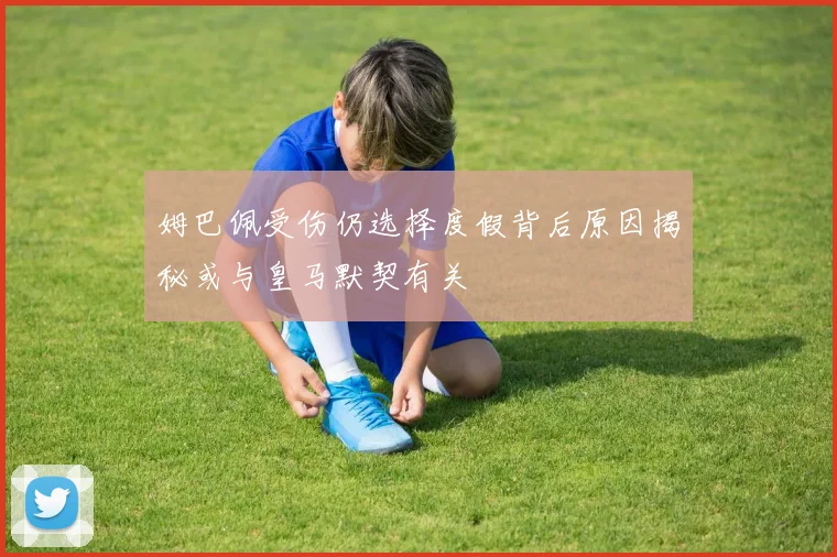 姆巴佩受伤仍选择度假背后原因揭秘或与皇马默契有关