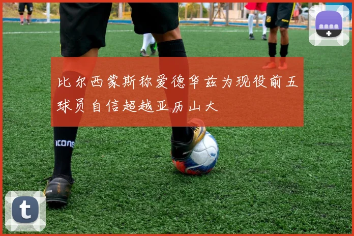 比尔西蒙斯称爱德华兹为现役前五球员自信超越亚历山大
