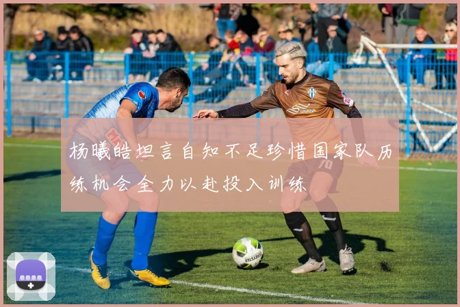 杨曦皓坦言自知不足珍惜国家队历练机会全力以赴投入训练