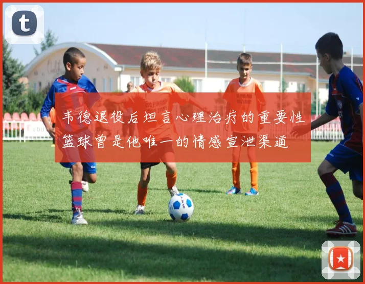 韦德退役后坦言心理治疗的重要性篮球曾是他唯一的情感宣泄渠道