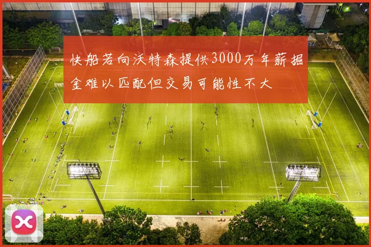 快船若向沃特森提供3000万年薪掘金难以匹配但交易可能性不大