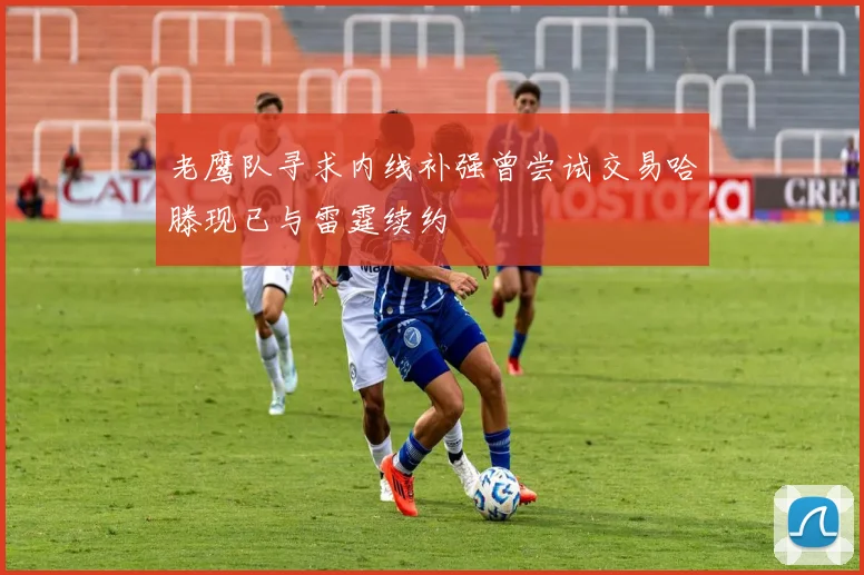 老鹰队寻求内线补强曾尝试交易哈滕现已与雷霆续约