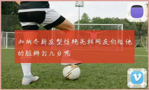 加纳乔新发型惊艳亮相网友们给他的脏辫打几分呢