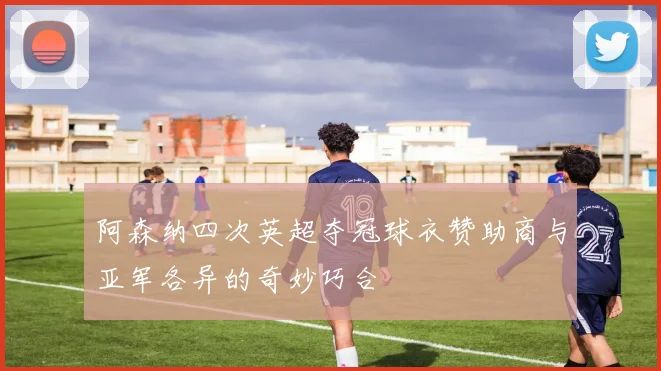 阿森纳四次英超夺冠球衣赞助商与亚军各异的奇妙巧合
