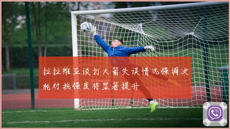 拉拉维亚谈打火箭失误情况强调次轮对抗强度将显著提升