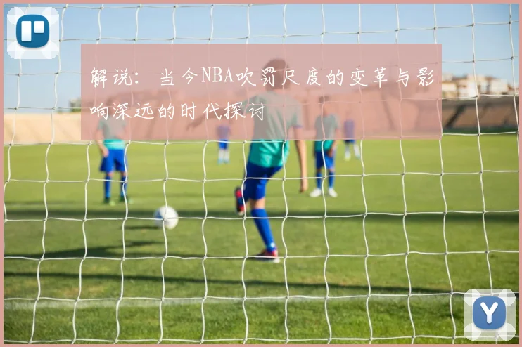 解说：当今NBA吹罚尺度的变革与影响深远的时代探讨