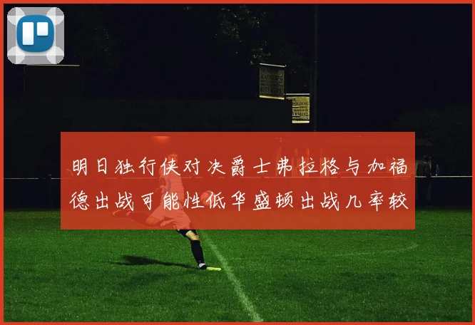 明日独行侠对决爵士弗拉格与加福德出战可能性低华盛顿出战几率较高