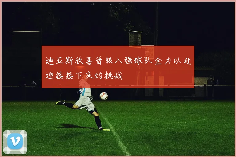 迪亚斯欣喜晋级八强球队全力以赴迎接接下来的挑战
