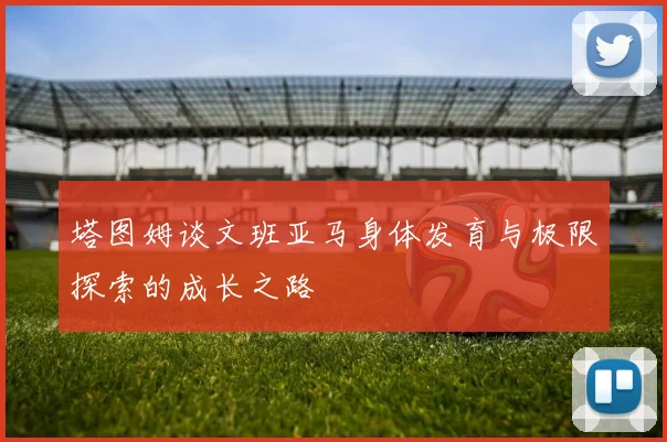 塔图姆谈文班亚马身体发育与极限探索的成长之路